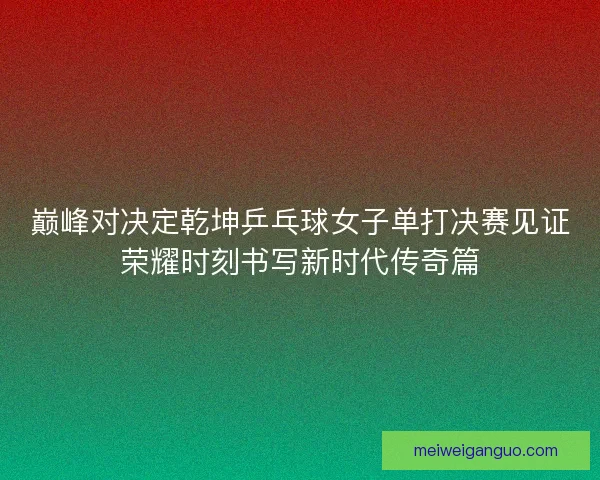 巅峰对决定乾坤乒乓球女子单打决赛见证荣耀时刻书写新时代传奇篇
