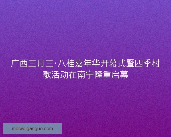 广西三月三·八桂嘉年华开幕式暨四季村歌活动在南宁隆重启幕