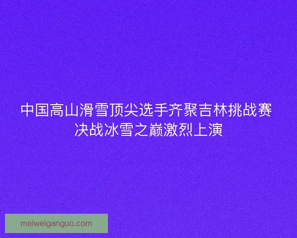 中国高山滑雪顶尖选手齐聚吉林挑战赛 决战冰雪之巅激烈上演